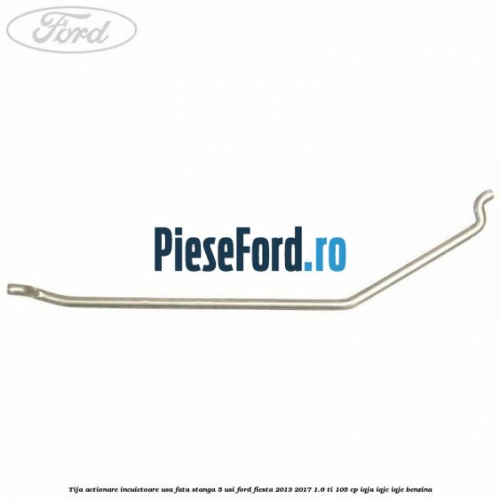 Tija actionare incuietoare usa fata stanga 5 usi Ford Fiesta 2013-2017 1.6 Ti 105 cp IQJA, IQJC, IQJE benzina
