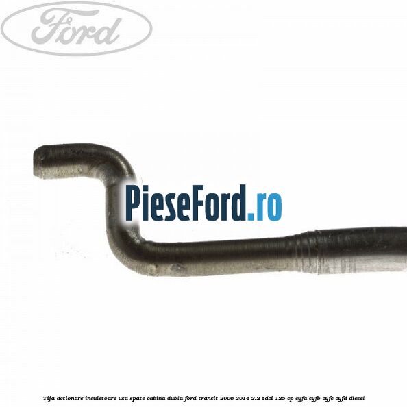Tija actionare incuietoare usa spate cabina dubla Ford Transit 2006-2014 2.2 TDCi 125 cp CYFA, CYFB, CYFC, CYFD diesel