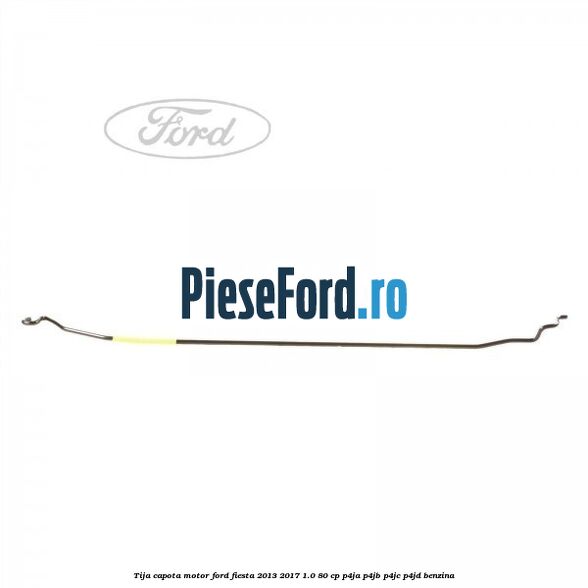 Tija capota motor Ford Fiesta 2013-2017 1.0 80 cp Tija capota motor Ford Fiesta 2013-2017 1.0 80 cp P4JA, P4JB, P4JC, P4JD benzina