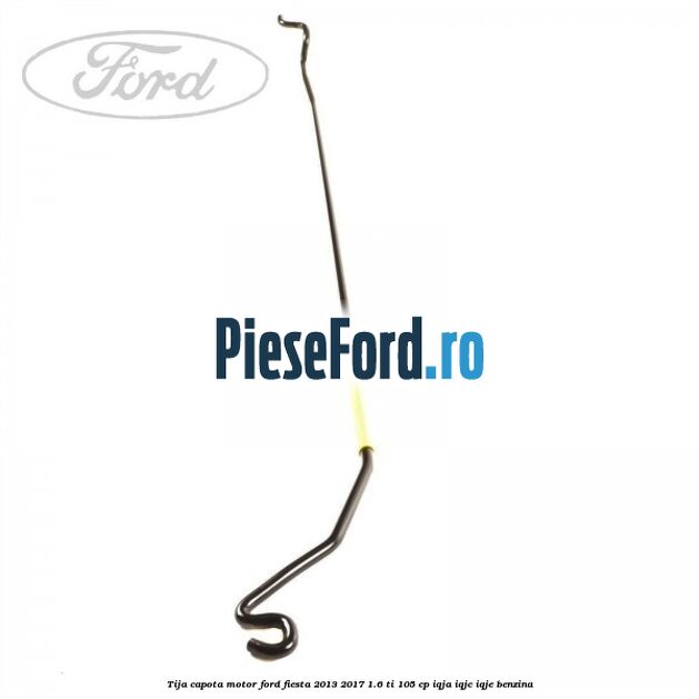 Tija capota motor Ford Fiesta 2013-2017 1.6 Ti 105 cp IQJA, IQJC, IQJE benzina
