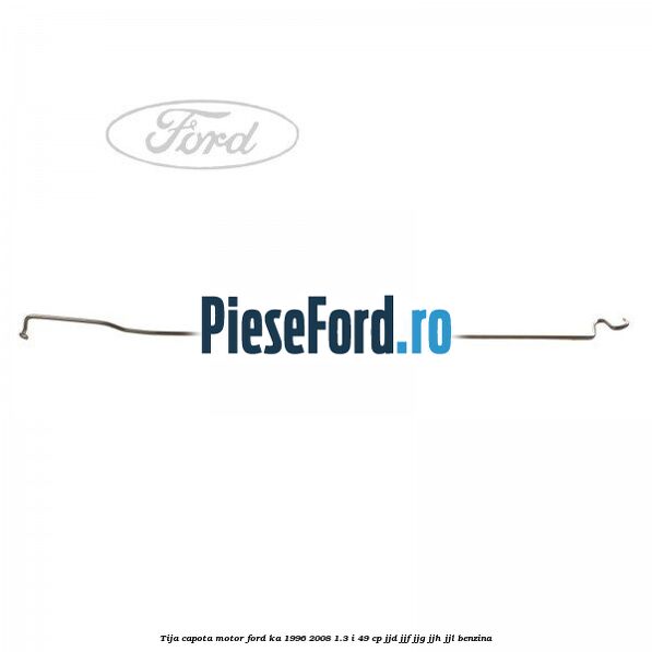 Tija capota motor Ford Ka 1996-2008 1.3 i 49 cp JJD, JJF, JJG, JJH, JJL benzina