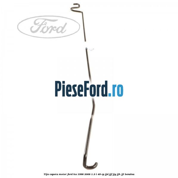 Tija capota motor Ford Ka 1996-2008 1.3 i 49 cp JJD, JJF, JJG, JJH, JJL benzina