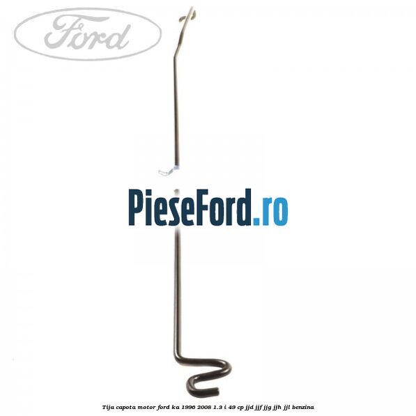 Tija capota motor Ford Ka 1996-2008 1.3 i 49 cp JJD, JJF, JJG, JJH, JJL benzina