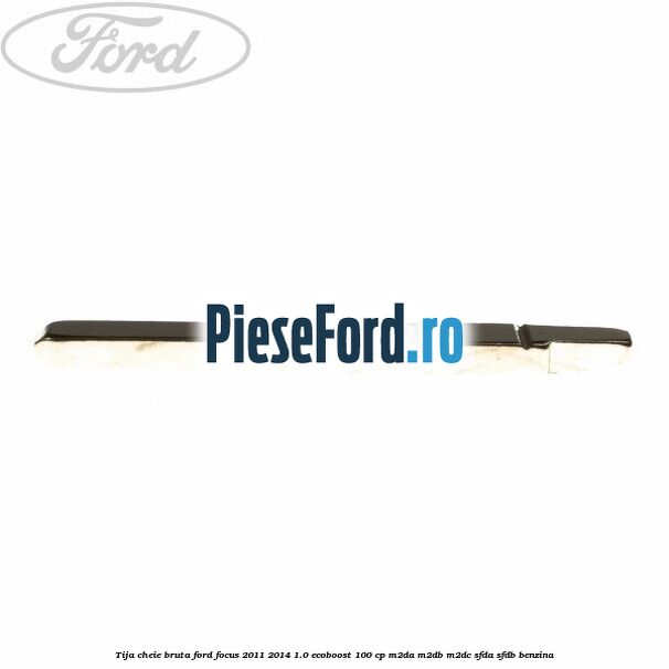 Tija cheie bruta Ford Focus 2011-2014 1.0 EcoBoost 100 cp M2DA, M2DB, M2DC, SFDA, SFDB benzina