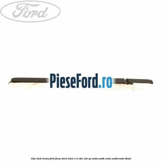 Tija cheie bruta Ford Focus 2014-2018 1.5 TDCi 120 cp Tija cheie bruta Ford Focus 2014-2018 1.5 TDCi 120 cp XWDA, XWDB, XWDC, XWDD, XWDE diesel