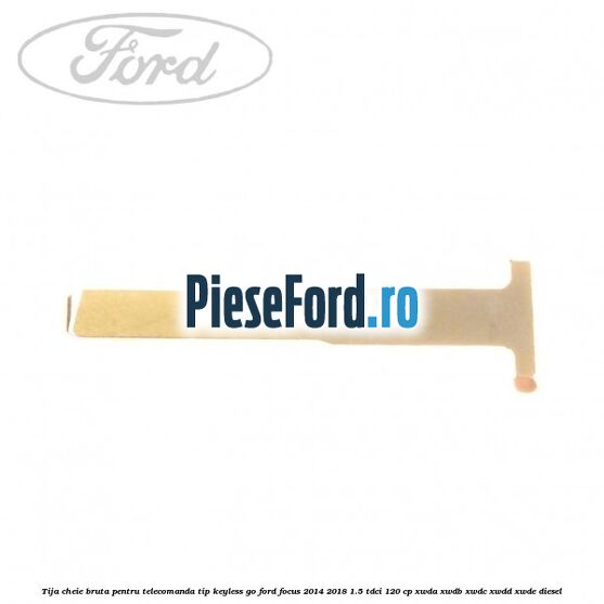 Tija cheie bruta pentru telecomanda tip keyless go Ford Focus 2014-2018 1.5 TDCi 120 cp XWDA, XWDB, XWDC, XWDD, XWDE diesel