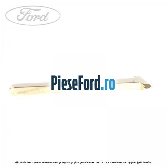 Tija cheie bruta pentru telecomanda tip keyless go Ford Grand C-Max 2011-2015 1.6 EcoBoost 150 cp Tija cheie bruta pentru telecomanda tip keyless go Ford Grand C-Max 2011-2015 1.6 EcoBoost 150 cp JQDA, JQDB benzina