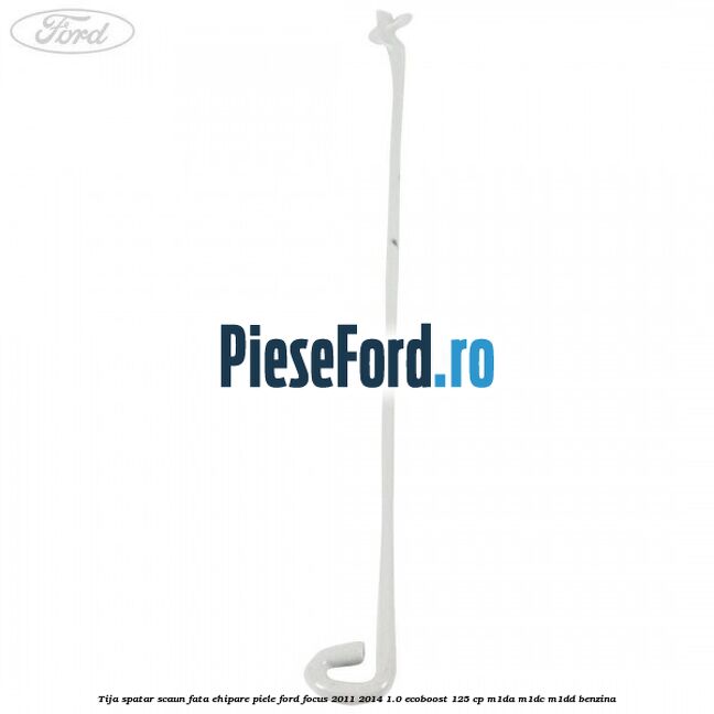 Tija spatar scaun fata ehipare piele Ford Focus 2011-2014 1.0 EcoBoost 125 cp M1DA, M1DC, M1DD benzina