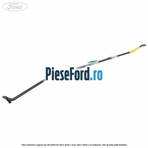Tija sustinere capota an 08/2010-03/2011 Ford C-Max 2011-2015 1.6 EcoBoost 182 cp JTDA, JTDB benzina
