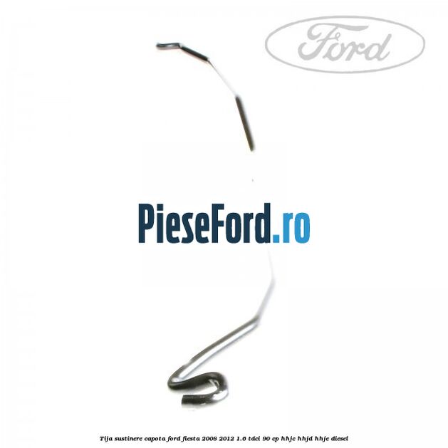 Tija sustinere capota Ford Fiesta 2008-2012 1.6 TDCi 90 cp HHJC, HHJD, HHJE diesel