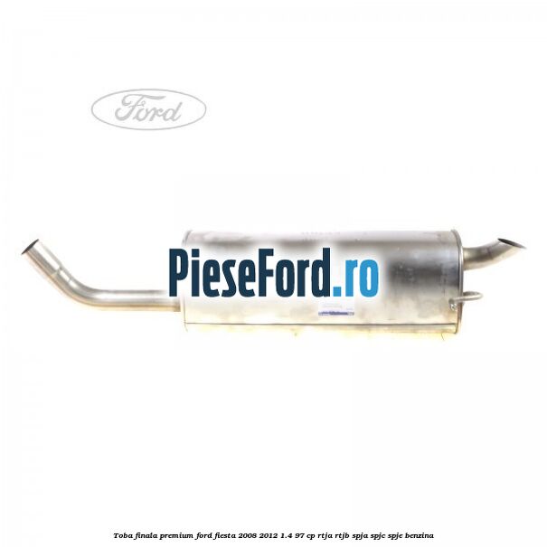 Toba finala premium Ford Fiesta 2008-2012 1.4 97 cp RTJA, RTJB, SPJA, SPJC, SPJE benzina