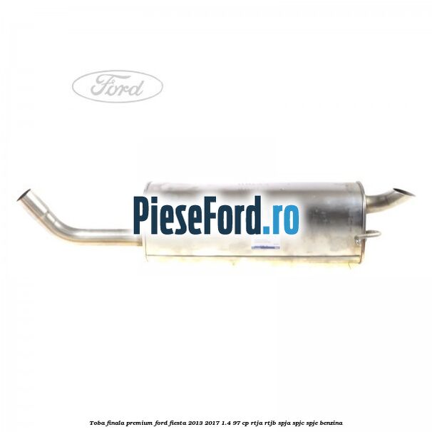 Toba finala premium Ford Fiesta 2013-2017 1.4 97 cp RTJA, RTJB, SPJA, SPJC, SPJE benzina