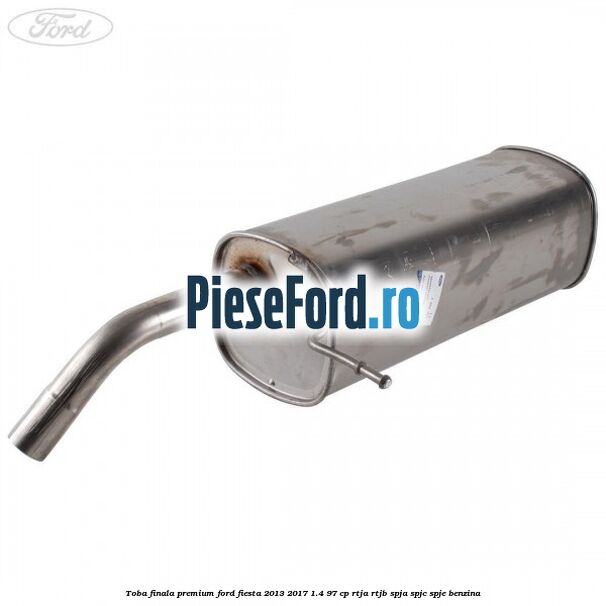 Toba finala premium Ford Fiesta 2013-2017 1.4 97 cp RTJA, RTJB, SPJA, SPJC, SPJE benzina