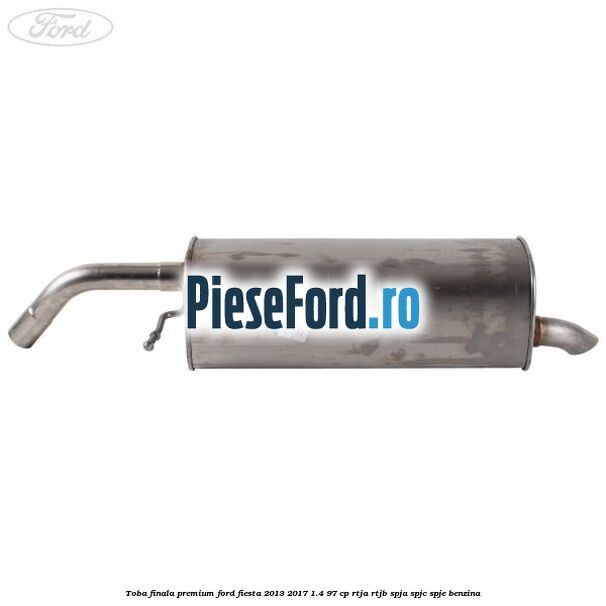 Toba finala premium Ford Fiesta 2013-2017 1.4 97 cp RTJA, RTJB, SPJA, SPJC, SPJE benzina