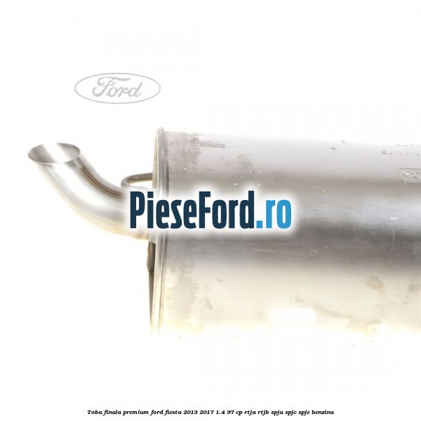 Toba finala premium Ford Fiesta 2013-2017 1.4 97 cp RTJA, RTJB, SPJA, SPJC, SPJE benzina