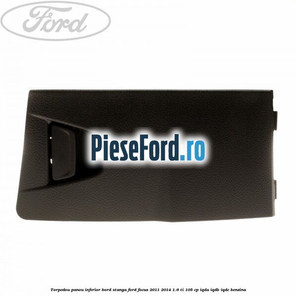 Torpedou panou inferior bord stanga Ford Focus 2011-2014 1.6 Ti 105 cp IQDA, IQDB, IQDC benzina