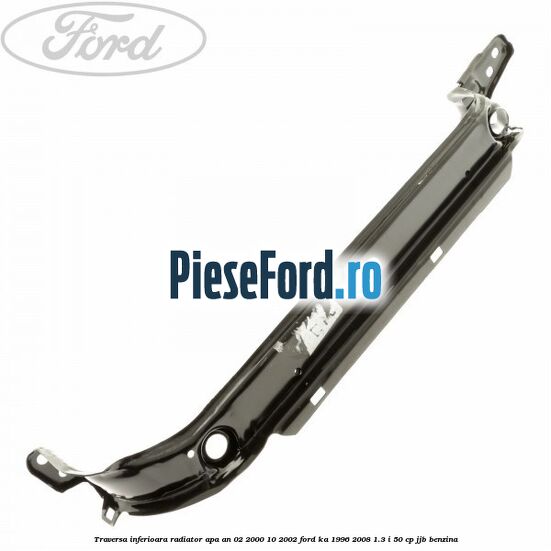 Traversa inferioara radiator apa an 02/2000-10/2002 Ford Ka 1996-2008 1.3 i 50 cp JJB benzina