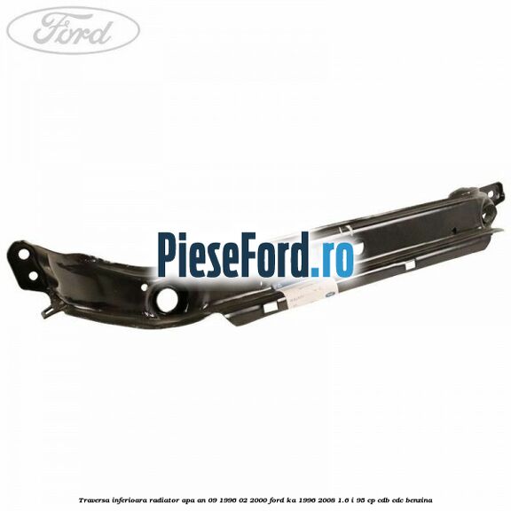 Traversa inferioara radiator apa an 09/1996-02/2000 Ford Ka 1996-2008 1.6 i 95 cp CDB, CDC benzina