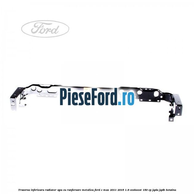 Traversa inferioara radiator apa cu ranforsare metalica Ford C-Max 2011-2015 1.6 EcoBoost 150 cp JQDA, JQDB benzina