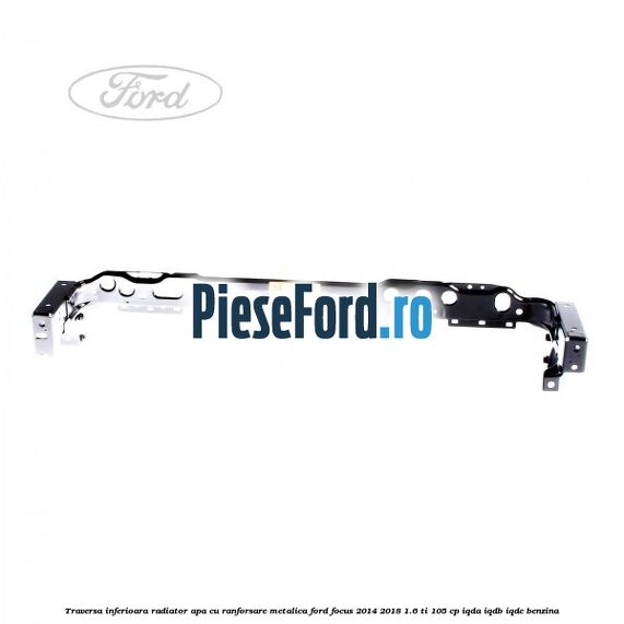 Traversa inferioara radiator apa cu ranforsare metalica Ford Focus 2014-2018 1.6 Ti 105 cp IQDA, IQDB, IQDC benzina