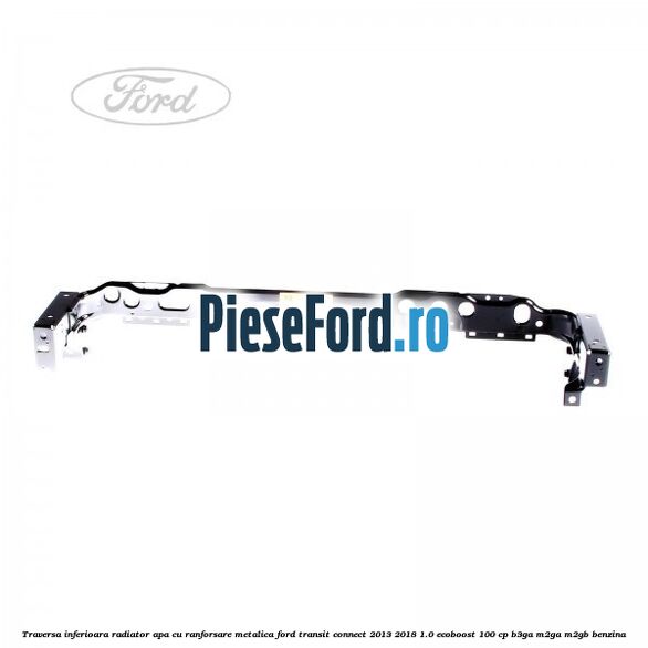 Traversa inferioara radiator apa cu ranforsare metalica Ford Transit Connect 2013-2018 1.0 EcoBoost 100 cp B3GA, M2GA, M2GB benzina