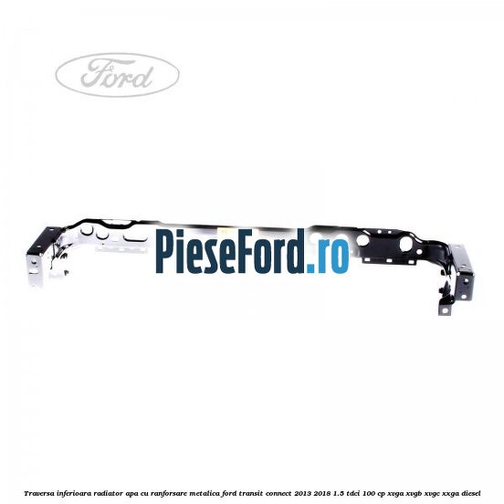 Traversa inferioara radiator apa cu ranforsare metalica Ford Transit Connect 2013-2018 1.5 TDCi 100 cp XVGA, XVGB, XVGC, XXGA diesel