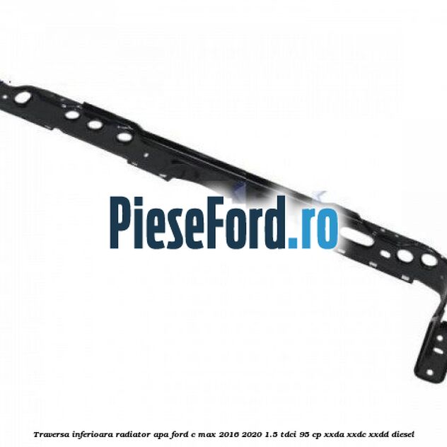 Traversa inferioara radiator apa Ford C-Max 2016-2020 1.5 TDCi 95 cp XXDA, XXDC, XXDD diesel