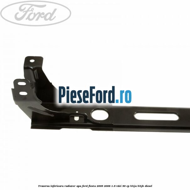 Traversa inferioara radiator apa Ford Fiesta 2005-2008 1.6 TDCi 90 cp HHJA, HHJB diesel