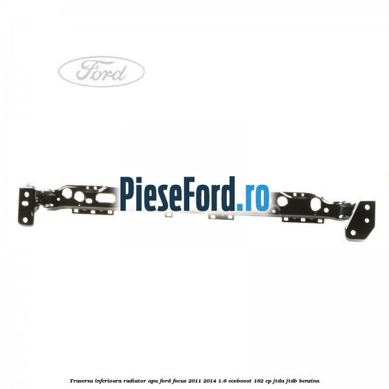 Traversa inferioara radiator apa Ford Focus 2011-2014 1.6 EcoBoost 182 cp Traversa inferioara radiator apa Ford Focus 2011-2014 1.6 EcoBoost 182 cp JTDA, JTDB benzina