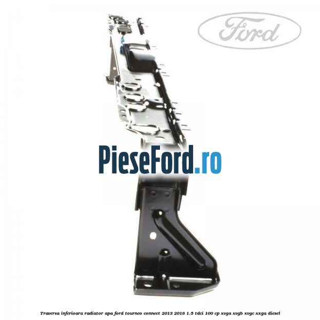Traversa inferioara radiator apa Ford Tourneo Connect 2013-2018 1.5 TDCi 100 cp XVGA, XVGB, XVGC, XXGA diesel