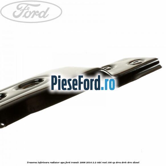 Traversa inferioara radiator apa Ford Transit 2006-2014 2.2 TDCi RWD 100 cp DRRA, DRRB, DRRC diesel