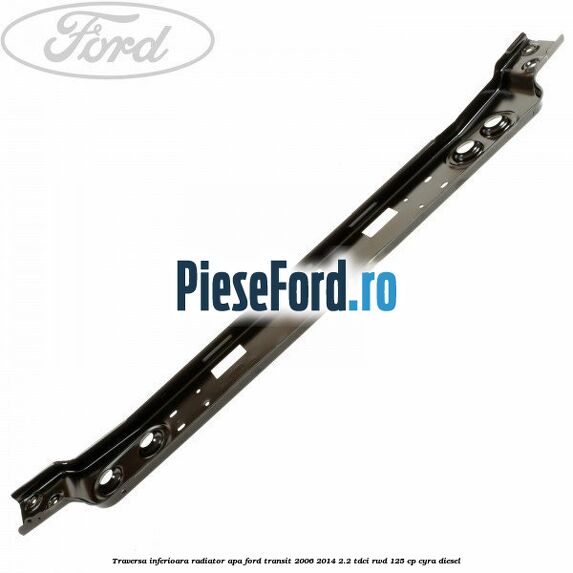 Traversa inferioara radiator apa Ford Transit 2006-2014 2.2 TDCi RWD 125 cp CYRA diesel