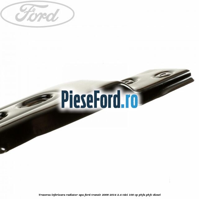 Traversa inferioara radiator apa Ford Transit 2006-2014 2.4 TDCi 100 cp PHFA, PHFC diesel