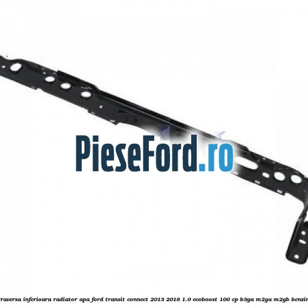 Traversa inferioara radiator apa Ford Transit Connect 2013-2018 1.0 EcoBoost 100 cp B3GA, M2GA, M2GB benzina
