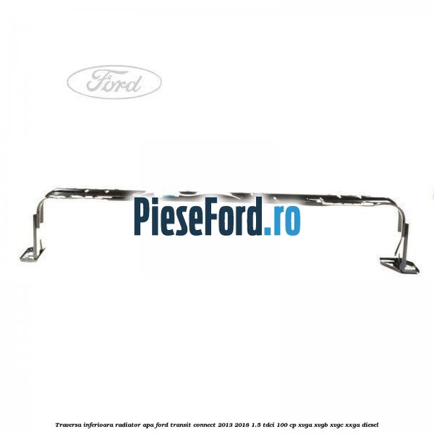 Traversa inferioara radiator apa Ford Transit Connect 2013-2018 1.5 TDCi 100 cp XVGA, XVGB, XVGC, XXGA diesel