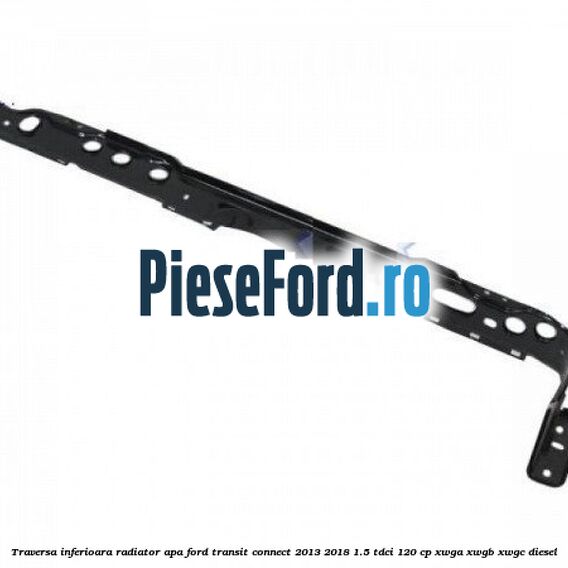 Traversa inferioara radiator apa Ford Transit Connect 2013-2018 1.5 TDCi 120 cp XWGA, XWGB, XWGC diesel