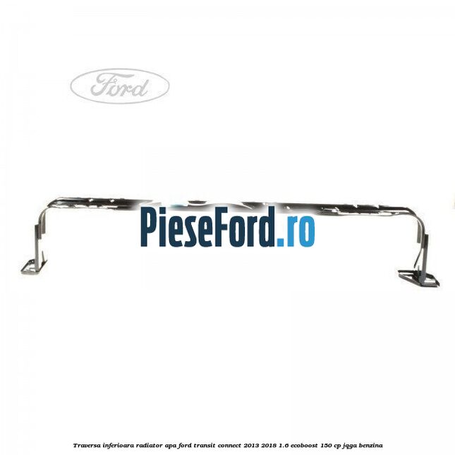Traversa inferioara radiator apa Ford Transit Connect 2013-2018 1.6 EcoBoost 150 cp JQGA benzina