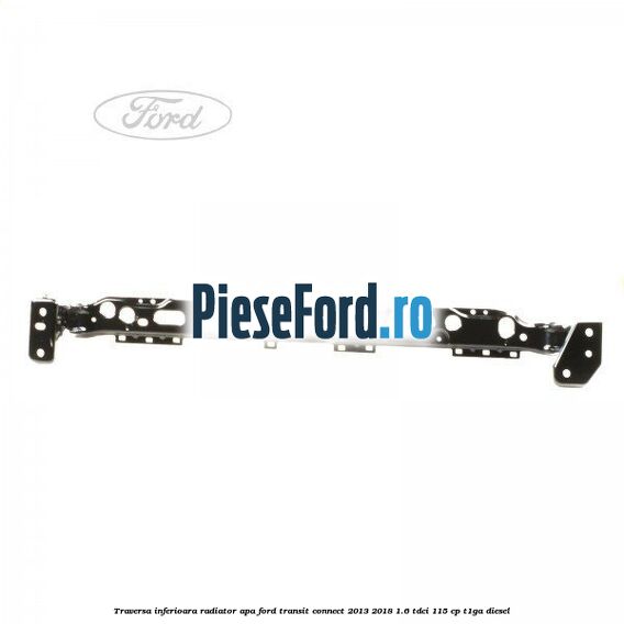 Traversa inferioara radiator apa Ford Transit Connect 2013-2018 1.6 TDCi 115 cp T1GA diesel