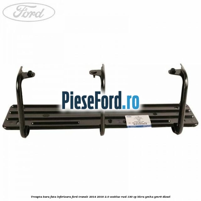 Treapta bara fata inferioara Ford Transit 2014-2018 2.0 EcoBlue RWD 130 cp BKRA, YMHA, YMR6 diesel