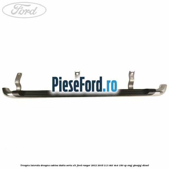 Treapta laterala dreapta cabina dubla seria XLT Ford Ranger 2012-2015 2.2 TDCi 4x4 150 cp ENQJ, GBVAJQJ diesel