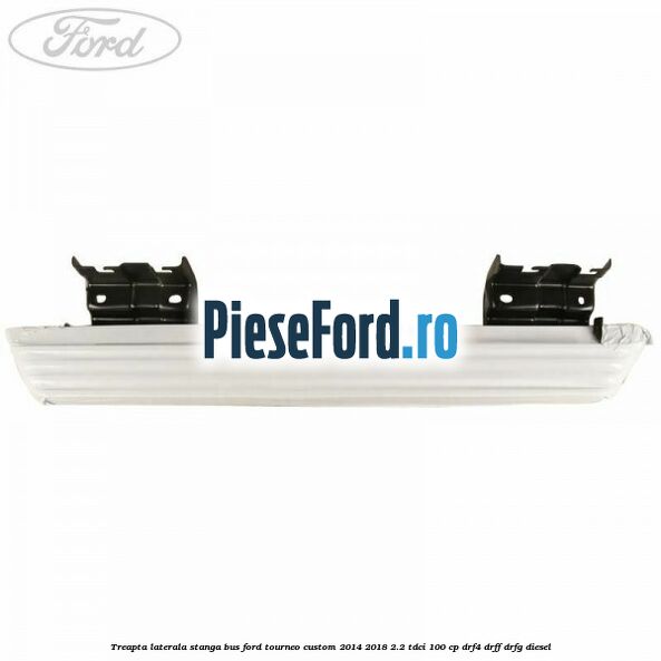 Treapta laterala stanga BUS Ford Tourneo Custom 2014-2018 2.2 TDCi 100 cp Treapta laterala stanga BUS Ford Tourneo Custom 2014-2018 2.2 TDCi 100 cp DRF4, DRFF, DRFG diesel
