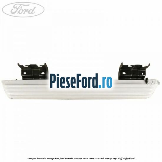 Treapta laterala stanga BUS Ford Transit Custom 2014-2018 2.2 TDCi 100 cp Treapta laterala stanga BUS Ford Transit Custom 2014-2018 2.2 TDCi 100 cp DRF4, DRFF, DRFG diesel