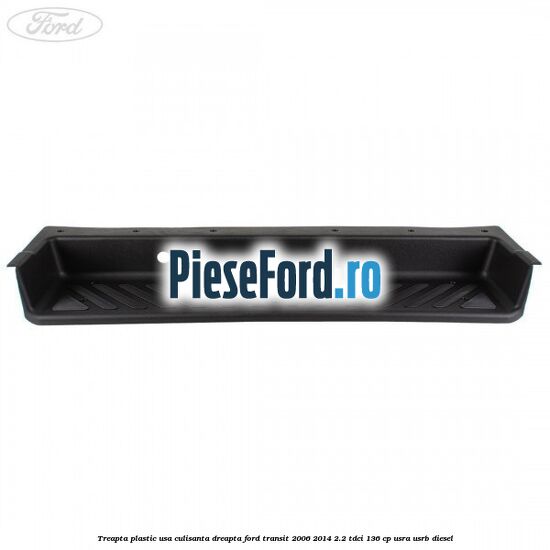 Treapta plastic usa culisanta dreapta Ford Transit 2006-2014 2.2 TDCi 136 cp USRA, USRB diesel