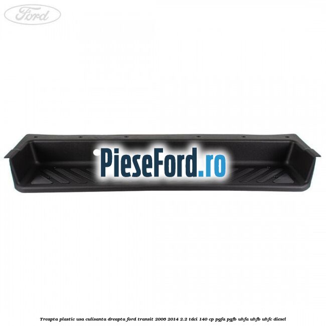 Treapta plastic usa culisanta dreapta Ford Transit 2006-2014 2.2 TDCi 140 cp PGFA, PGFB, UHFA, UHFB, UHFC diesel