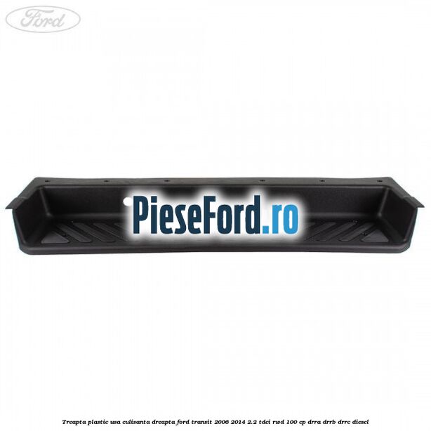 Treapta plastic usa culisanta dreapta Ford Transit 2006-2014 2.2 TDCi RWD 100 cp DRRA, DRRB, DRRC diesel