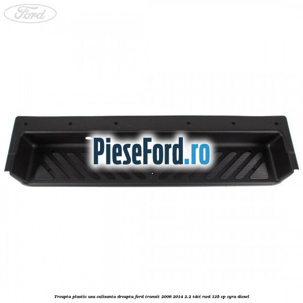 Treapta plastic usa culisanta dreapta Ford Transit 2006-2014 2.2 TDCi RWD 125 cp CYRA diesel