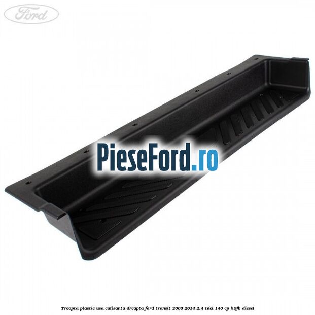 Treapta plastic usa culisanta dreapta Ford Transit 2006-2014 2.4 TDCi 140 cp H9FB diesel