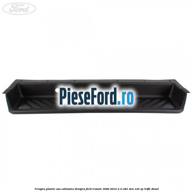 Treapta plastic usa culisanta dreapta Ford Transit 2006-2014 2.4 TDCi 4x4 140 cp H9FB diesel