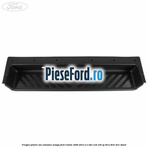 Treapta plastic usa culisanta stanga Ford Transit 2006-2014 2.2 TDCi RWD 100 cp DRRA, DRRB, DRRC diesel