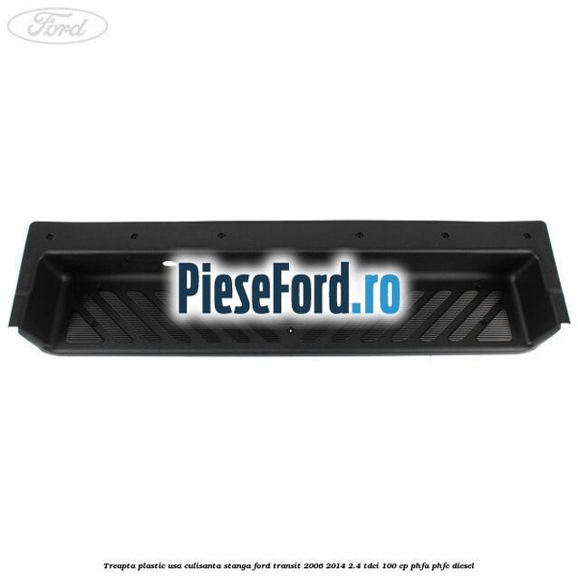 Treapta plastic usa culisanta stanga Ford Transit 2006-2014 2.4 TDCi 100 cp PHFA, PHFC diesel
